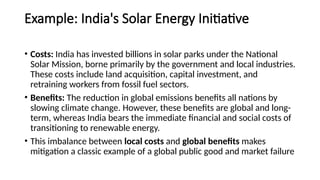 Example: India's Solar Energy Initiative
• Costs: India has invested billions in solar parks under the National
Solar Mission, borne primarily by the government and local industries.
These costs include land acquisition, capital investment, and
retraining workers from fossil fuel sectors.
• Benefits: The reduction in global emissions benefits all nations by
slowing climate change. However, these benefits are global and long-
term, whereas India bears the immediate financial and social costs of
transitioning to renewable energy.
• This imbalance between local costs and global benefits makes
mitigation a classic example of a global public good and market failure
 