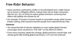 Free-Rider Behavior:
• Some countries, particularly smaller or less developed ones, might choose
not to invest in mitigation efforts. Instead, they rely on larger economies
(like the U.S., EU, or China) to reduce global emissions, assuming their
efforts will stabilize the climate for all.
• For example, if Country A invests heavily in renewable energy while Country
B does nothing, both countries benefit equally from reduced climate risks.
Outcome:
• The shared benefit of climate mitigation (a more stable global climate)
encourages some countries to "free-ride" on the efforts of others.
• If too many countries adopt this strategy, global emissions remain high, and
climate goals (like limiting global warming to 1.5°C) are not achieved.
 