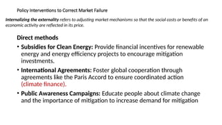 Policy Interventions to Correct Market Failure
Direct methods
• Subsidies for Clean Energy: Provide financial incentives for renewable
energy and energy efficiency projects to encourage mitigation
investments.
• International Agreements: Foster global cooperation through
agreements like the Paris Accord to ensure coordinated action
(climate finance).
• Public Awareness Campaigns: Educate people about climate change
and the importance of mitigation to increase demand for mitigation
Internalizing the externality refers to adjusting market mechanisms so that the social costs or benefits of an
economic activity are reflected in its price.
 