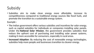 Subsidy
• Subsidies aim to make clean energy more affordable, increase its
competitiveness compared to traditional energy sources like fossil fuels, and
promote the transition to a sustainable energy system.
Example :
• The Indian government offers various subsidies and incentives for solar energy,
such as capital subsidies for individuals or companies installing solar panels.
Under the National Solar Mission, the government provides subsidies that
reduce the upfront cost of purchasing and installing solar power systems,
making it more accessible for consumers, especially in rural areas.
• Increased Adoption: By reducing the cost of renewable energy technologies,
subsidies help more people and businesses transition to cleaner energy.
 
