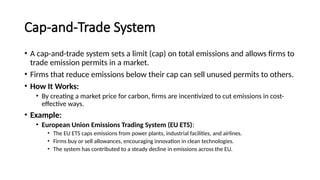 Cap-and-Trade System
• A cap-and-trade system sets a limit (cap) on total emissions and allows firms to
trade emission permits in a market.
• Firms that reduce emissions below their cap can sell unused permits to others.
• How It Works:
• By creating a market price for carbon, firms are incentivized to cut emissions in cost-
effective ways.
• Example:
• European Union Emissions Trading System (EU ETS):
• The EU ETS caps emissions from power plants, industrial facilities, and airlines.
• Firms buy or sell allowances, encouraging innovation in clean technologies.
• The system has contributed to a steady decline in emissions across the EU.
 