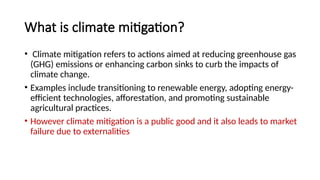 What is climate mitigation?
• Climate mitigation refers to actions aimed at reducing greenhouse gas
(GHG) emissions or enhancing carbon sinks to curb the impacts of
climate change.
• Examples include transitioning to renewable energy, adopting energy-
efficient technologies, afforestation, and promoting sustainable
agricultural practices.
• However climate mitigation is a public good and it also leads to market
failure due to externalities
 