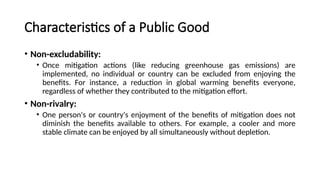 Characteristics of a Public Good
• Non-excludability:
• Once mitigation actions (like reducing greenhouse gas emissions) are
implemented, no individual or country can be excluded from enjoying the
benefits. For instance, a reduction in global warming benefits everyone,
regardless of whether they contributed to the mitigation effort.
• Non-rivalry:
• One person's or country's enjoyment of the benefits of mitigation does not
diminish the benefits available to others. For example, a cooler and more
stable climate can be enjoyed by all simultaneously without depletion.
 