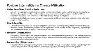 Positive Externalities in Climate Mitigation
• Global Benefits of Emission Reductions:
• A country or organization that invests in reducing emissions benefits the entire world by slowing climate change.
However, these global benefits—such as reduced temperature increases, less extreme weather, and fewer
ecosystem disruptions—are not limited to the entity bearing the cost of mitigation.
• For instance, if India invests in solar energy, it reduces global GHG levels, benefiting not just its citizens but also
people in other countries.
• Health Benefits:
• Actions like reducing fossil fuel use lower air pollution, leading to fewer respiratory and cardiovascular diseases.
While the country implementing these measures enjoys these health benefits directly, neighboring regions might
also benefit from cleaner air without contributing to the costs.
• Economic Opportunities:
• Investments in clean energy and green technologies often lead to innovation, job creation, and lower energy costs
over time. These innovations may spill over to other regions or countries, boosting global progress without direct
compensation for the innovating entity.
• Preservation of Ecosystems:
• Mitigation efforts, such as protecting forests, contribute to biodiversity conservation. Healthy ecosystems provide
services like pollination, water purification, and climate regulation, benefiting communities globally
 