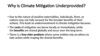 Why is Climate Mitigation Underprovided?
• Due to the nature of positive externalities, individuals, firms, or
nations may not fully account for the broader benefits of their
actions. This leads to underinvestment in climate mitigation because:
• The costs of mitigation are borne locally or immediately, while
the benefits are shared globally and occur over the long term.
• There is a free-rider problem where some entities rely on others to
take action while reaping the shared benefits.
 
