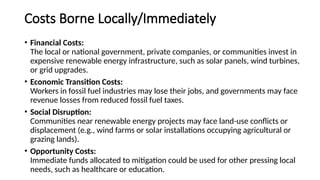 Costs Borne Locally/Immediately
• Financial Costs:
The local or national government, private companies, or communities invest in
expensive renewable energy infrastructure, such as solar panels, wind turbines,
or grid upgrades.
• Economic Transition Costs:
Workers in fossil fuel industries may lose their jobs, and governments may face
revenue losses from reduced fossil fuel taxes.
• Social Disruption:
Communities near renewable energy projects may face land-use conflicts or
displacement (e.g., wind farms or solar installations occupying agricultural or
grazing lands).
• Opportunity Costs:
Immediate funds allocated to mitigation could be used for other pressing local
needs, such as healthcare or education.
 