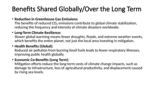 Benefits Shared Globally/Over the Long Term
• Reduction in Greenhouse Gas Emissions:
The benefits of reduced CO₂ emissions contribute to global climate stabilization,
reducing the frequency and intensity of climate disasters worldwide.
• Long-Term Climate Resilience:
Slower global warming means fewer droughts, floods, and extreme weather events,
which benefits the entire planet, not just the local area investing in mitigation.
• Health Benefits (Global):
Reduced air pollution from burning fossil fuels leads to fewer respiratory illnesses,
improving public health globally.
• Economic Co-Benefits (Long Term):
Mitigation efforts reduce the long-term costs of climate change impacts, such as
damage to infrastructure, loss of agricultural productivity, and displacement caused
by rising sea levels.
 