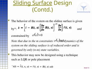 Slide# 10
Sliding Surface Design
(Contd.)
 The behavior of the system on the sliding surface is given
by*: and
constrained by
Note that due to the m constraints , the dynamics of the
system on the sliding surface is of reduced order and is
governed by only (n-m) state variables.
 This behavior may now be designed using a technique
such as LQR or pole placement
  0

x

  0

x

*
 