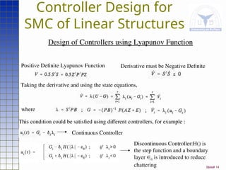 Slide# 14
Controller Design for
SMC of Linear Structures
Design of Controllers using Lyapunov Function
Positive Definite Lyapunov Function Derivative must be Negative Definite
Taking the derivative and using the state equations,
where
This condition could be satisfied using different controllers, for example :
Continuous Controller
Discontinuous Controller:H() is
the step function and a boundary
layer 0 is introduced to reduce
chattering
 
