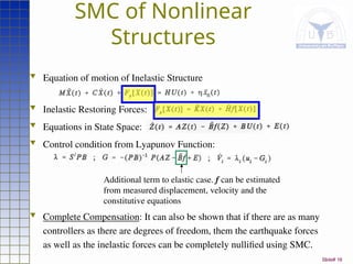 Slide# 16
SMC of Nonlinear
Structures
 Equation of motion of Inelastic Structure
 Inelastic Restoring Forces:
 Equations in State Space:
 Control condition from Lyapunov Function:
 Complete Compensation: It can also be shown that if there are as many
controllers as there are degrees of freedom, them the earthquake forces
as well as the inelastic forces can be completely nullified using SMC.
Additional term to elastic case. f can be estimated
from measured displacement, velocity and the
constitutive equations
 