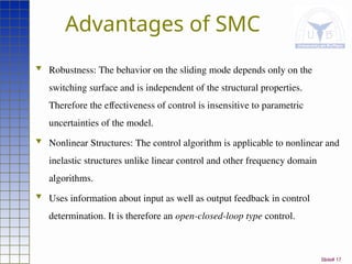 Slide# 17
Advantages of SMC
 Robustness: The behavior on the sliding mode depends only on the
switching surface and is independent of the structural properties.
Therefore the effectiveness of control is insensitive to parametric
uncertainties of the model.
 Nonlinear Structures: The control algorithm is applicable to nonlinear and
inelastic structures unlike linear control and other frequency domain
algorithms.
 Uses information about input as well as output feedback in control
determination. It is therefore an open-closed-loop type control.
 