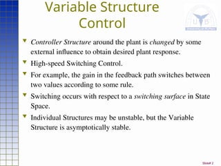 Slide# 2
Variable Structure
Control
 Controller Structure around the plant is changed by some
external influence to obtain desired plant response.
 High-speed Switching Control.
 For example, the gain in the feedback path switches between
two values according to some rule.
 Switching occurs with respect to a switching surface in State
Space.
 Individual Structures may be unstable, but the Variable
Structure is asymptotically stable.
 