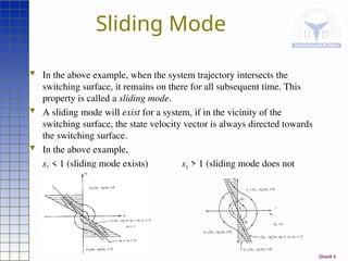 Slide# 6
Sliding Mode
 In the above example, when the system trajectory intersects the
switching surface, it remains on there for all subsequent time. This
property is called a sliding mode.
 A sliding mode will exist for a system, if in the vicinity of the
switching surface, the state velocity vector is always directed towards
the switching surface.
 In the above example,
s1 < 1 (sliding mode exists) s1 > 1 (sliding mode does not
exist).
 