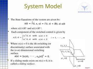 Slide# 7
System Model
 Where i(x) = 0 is the ith switching (or
discontinuity) surface associated with
the (n-m) dimensional switching
surface,
 If a sliding mode exists on (x) = 0, it is
called a sliding surface.
• The State Equations of the system are given by:
where x(t) R n
and u(t) R m
.
• Each component of the switched control is given by
)
,
( 0
0 t
x
0
1

0
2

)
,
( f
f t
x
Intersection
0


 