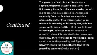 Continued
• The property of unity in a written text or a
segment of spoken discourse that stems from
links among its surface elements, as when words
in one sentence are repeated in another, and
especially from the fact that some words or
phrases depend for their interpretation upon
material in preceding or following text, as in the
sequence Be assured of this. Most people do not
want to fight. However, they will do so when
provoked, where this refers to the two sentences
that follow, they refers back to most people, do so
substitutes for the preceding verb fight, and
however relates the clause that follows to the
preceding sentence (Dictionary.com).
 