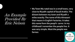 An Example
Provided By
Eric Nelson
• MyTown My natal was in a small town, very
close to Riyadh capital of Saudi Arabia.The
distant between my town and Riyadh 7
miles exactly.The name of this Almasani
that means in English Factories. It takes
this name from the peopl’s carrer. In my
childhood I remember the people live. It
was very simple. Most the people was
farmer.
 