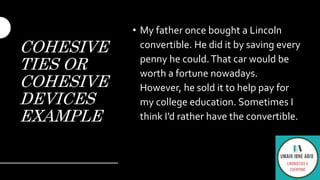 COHESIVE
TIES OR
COHESIVE
DEVICES
EXAMPLE
• My father once bought a Lincoln
convertible. He did it by saving every
penny he could.That car would be
worth a fortune nowadays.
However, he sold it to help pay for
my college education. Sometimes I
think I’d rather have the convertible.
 