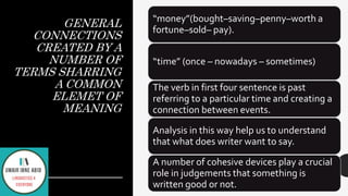 GENERAL
CONNECTIONS
CREATED BY A
NUMBER OF
TERMS SHARRING
A COMMON
ELEMET OF
MEANING
“money”(bought–saving–penny–worth a
fortune–sold– pay).
“time” (once – nowadays – sometimes)
The verb in first four sentence is past
referring to a particular time and creating a
connection between events.
Analysis in this way help us to understand
that what does writer want to say.
A number of cohesive devices play a crucial
role in judgements that something is
written good or not.
 