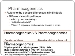 Pharmacogenetics
 Refers to the genetic differences in individuals
    Different metabolic pathways
      Affecting response to drugs
      106,000 deaths in US
      Vitamin E helps cure cardiovascular disease in some.



Pharmacogenetics VS Pharmacogenomics

-Germline mutations                    -Somatic mutations in tumor cell
lines
Pharmacogenomics:
Dihydropyrimidine dehydrogenase (DPD); UDP-
glucuronosyltransferase 1-1 UGT1A; thiopurine S-
methyltransferase (TPMT); Cytidine deaminase CDA
 Ref: http://en.wikipedia.org/wiki/Pharmacogenetics
 