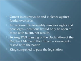  Unrest in countryside and violence against
feudal overlords.
 In response the Assembly removes rights and
privileges – positions would only be open to
those with talent, not wealth.
 26 Aug 1789, passing of the Declaration of the
Rights of Man and the Citizen – sovereignty
rested with the nation
 King compelled to pass the legislation
 