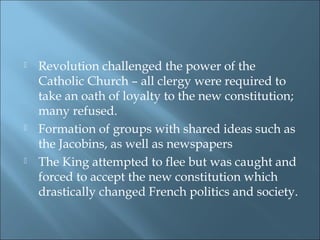  Revolution challenged the power of the
Catholic Church – all clergy were required to
take an oath of loyalty to the new constitution;
many refused.
 Formation of groups with shared ideas such as
the Jacobins, as well as newspapers
 The King attempted to flee but was caught and
forced to accept the new constitution which
drastically changed French politics and society.
 