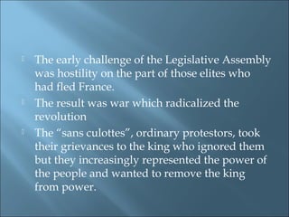  The early challenge of the Legislative Assembly
was hostility on the part of those elites who
had fled France.
 The result was war which radicalized the
revolution
 The “sans culottes”, ordinary protestors, took
their grievances to the king who ignored them
but they increasingly represented the power of
the people and wanted to remove the king
from power.
 