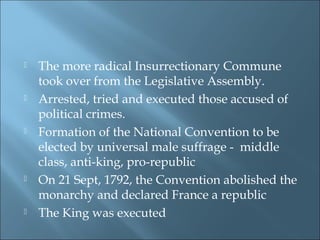 The more radical Insurrectionary Commune
took over from the Legislative Assembly.
 Arrested, tried and executed those accused of
political crimes.
 Formation of the National Convention to be
elected by universal male suffrage - middle
class, anti-king, pro-republic
 On 21 Sept, 1792, the Convention abolished the
monarchy and declared France a republic
 The King was executed
 
