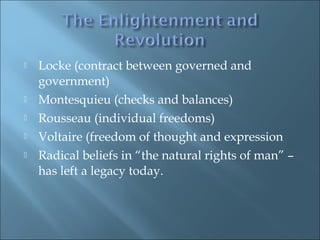  Locke (contract between governed and
government)
 Montesquieu (checks and balances)
 Rousseau (individual freedoms)
 Voltaire (freedom of thought and expression
 Radical beliefs in “the natural rights of man” –
has left a legacy today.
 