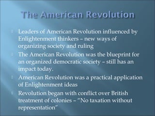  Leaders of American Revolution influenced by
Enlightenment thinkers – new ways of
organizing society and ruling
 The American Revolution was the blueprint for
an organized democratic society – still has an
impact today.
 American Revolution was a practical application
of Enlightenment ideas
 Revolution began with conflict over British
treatment of colonies – “No taxation without
representation”
 