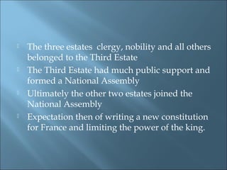  The three estates clergy, nobility and all others
belonged to the Third Estate
 The Third Estate had much public support and
formed a National Assembly
 Ultimately the other two estates joined the
National Assembly
 Expectation then of writing a new constitution
for France and limiting the power of the king.
 