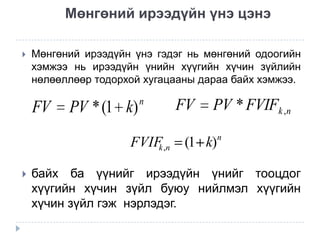 Мөнгөний ирээдүйн үнэ цэнэ


Мөнгөний ирээдүйн үнэ гэдэг нь мөнгөний одоогийн
хэмжээ нь ирээдүйн үнийн хүүгийн хүчин зүйлийн
нөлөөллөөр тодорхой хугацааны дараа байх хэмжээ.

FV

PV * (1 k)

n

FVIF ,n
k


FV

PV * FVIFk ,n

(1 k)

n

байх ба үүнийг ирээдүйн үнийг тооцдог
хүүгийн хүчин зүйл буюу нийлмэл хүүгийн
хүчин зүйл гэж нэрлэдэг.

 