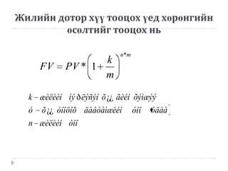 Жилийн дотор хүү тооцох үед хөрөнгийн
өсөлтийг тооцох нь

FV

k
PV * 1
m

n*m

k æèëèéí íý ð ëýñýí õ ¿¿ ãèéí õýìæýý
ò

õ ¿¿ òîîöîõ äàâòàìæèéí

n æèëèéí òîî

òîî

óäàà

 
