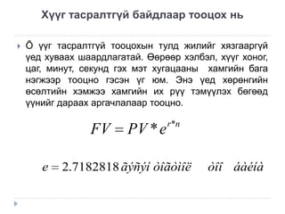 Хүүг тасралтгүй байдлаар тооцох нь


Õ үүг тасралтгүй тооцохын тулд жилийг хязгааргүй
үед хуваах шаардлагатай. Өөрөөр хэлбэл, хүүг хоног,
цаг, минут, секунд гэх мэт хугацааны хамгийн бага
нэгжээр тооцно гэсэн үг юм. Энэ үед хөрөнгийн
өсөлтийн хэмжээ хамгийн их рүү тэмүүлэх бөгөөд
үүнийг дараах аргачлалаар тооцно.

FV
e

PV * e

r*n

2.7182818 ãýñýí òîãòìîë

òîî áàéíà

 