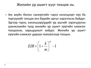 Жилийн үр ашигт хүүг тооцох нь


Аж ахуйн болон санхүүгийн гэрээ хэлэлцээрт хүү ба
торгуулийг тооцох янз бүрийн аргыг хэрэглэсэн байдаг.
Эдгээр гэрээ, хэлэлцээрүүдийг үр ашгийг зэрэгцүүлэн
шинжлэхийн тулд жилийн үр ашигт хүүгийн хэмжээг
тооцоолж, харьцуулалт хийдэг. Жилийн үр ашигт
хүүгийн хэмжээг дараах томъёогоор тооцно.

EIR

k
1
m

m

1

 