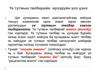 Үе тутмын төлбөрийн ирээдүйн үнэ цэнэ




Цаг хугацааны ижил давтамжтайгаар хийгдэх
тэнцүү хэмжээний орох эсвэл гарах мөнгөн
урсгалуудыг
үе
тутмын
төлбөр
хэмээн
тодорхойлно. Үе тутмын төлбөрийг анюти (annuity)
гэж нэрлэдэг. Үе тутмын төлбөр нь хугацаа бүрийн
эхэнд эсвэл эцэст хийгдэх ба хугацааны эцэст төлбөр
нь хийгддэг үе тутмын төлбөр санхүүгийн шийдвэр
гаргалтад нэлээд түгээмэл тохиолддог.
Үүнийг “энгийн анюти” (ordinary annuity) гэж нэрлэх
нь ч бий. Хугацааны эхэнд төлбөр нь хийгддэг үе
тутмын төлбөрийг “анюти дю” (annuity due) буюу
“урьдчилгаа анюти” гэж нэрлэдэг.

 