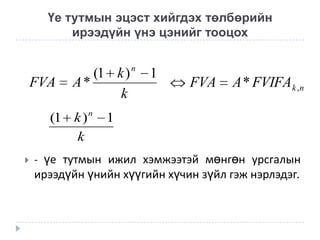 Үе тутмын эцэст хийгдэх төлбөрийн
ирээдүйн үнэ цэнийг тооцох

FVA

(1 k )
A*
k

(1 k ) n
k


n

1

FVA

A * FVIFA k ,n

1

- үе тутмын ижил хэмжээтэй мөнгөн урсгалын

ирээдүйн үнийн хүүгийн хүчин зүйл гэж нэрлэдэг.

 