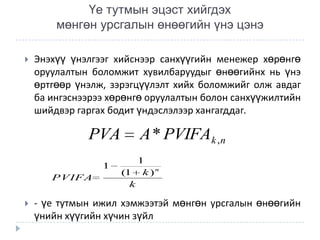 Үе тутмын эцэст хийгдэх
мөнгөн урсгалын өнөөгийн үнэ цэнэ


Энэхүү үнэлгээг хийснээр санхүүгийн менежер хөрөнгө
оруулалтын боломжит хувилбаруудыг өнөөгийнх нь үнэ
өртгөөр үнэлж, зэрэгцүүлэлт хийх боломжийг олж авдаг
ба ингэснээрээ хөрөнгө оруулалтын болон санхүүжилтийн
шийдвэр гаргах бодит үндэслэлээр хангагддаг.

PVA
1
PVIFA


A * PVIFAk ,n
1
(1 k ) n
k

- үе тутмын ижил хэмжээтэй мөнгөн урсгалын өнөөгийн
үнийн хүүгийн хүчин зүйл

 