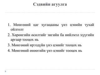 Сэдвийн агуулга

1. Мөнгөний цаг хугацааны үнэ цэнийн тухай
ойлголт
2. Хөрөнгийн өсөлтийг энгийн ба нийлмэл хүүгийн
аргаар тооцох нь
3. Мөнгөний ирээдүйн үнэ цэнийг тооцох нь
4. Мөнгөний өнөөгийн үнэ цэнийг тооцох нь

 