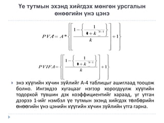 Үе тутмын эхэнд хийгдэх мөнгөн урсгалын
өнөөгийн үнэ цэнэ
1
PVA'

A*

1
PVIFA
'



1
1 k
k

1
1 k
k

n 1

1

n 1

1

энэ хүүгийн хүчин зүйлийг А-4 таблицыг ашиглаад тооцож
болно. Ингэхдээ хугацааг нэгээр хорогдуулж хүүгийн
тодорхой түвшин дэх коэффициентийг хараад, уг утган
дээрээ 1-ийг нэмбэл үе тутмын эхэнд хийгдэх төлбөрийн
өнөөгийн үнэ цэнийн хүүгийн хүчин зүйлийн утга гарна.

 