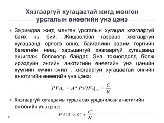Хязгааргүй хугацаатай жигд мөнгөн
урсгалын өнөөгийн үнэ цэнэ


Заримдаа жигд мөнгөн урсгалын хугацаа хязгааргүй
байх нь бий. Жишээлбэл газраас хязгааргүй
хугацаанд орлого олно, байгалийн зарим төрлийн
баялгийн нөөц харьцангуй хязгааргүй хугацаанд
ашиглаж болохоор байдаг. Энэ тохиолдолд болж
ирээдүйн энгийн анютигийн өнөөгийн үнэ цэнийн
хүүгийн хүчин зүйл , хязгааргүй хугацаатай энгийн
анютигийн өнөөгийн үнэ цэнэ:
PVA



A * PVIFA ,
k

C
K

Хязгааргүй хугацааны турш авах урьдчилсан анютигийн
өнөөгийн үнэ цэнэ:
PVA'

C

C
K

 