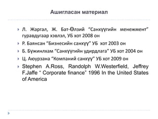 Ашигласан материал







Л. Жаргал, Ж. Бат-Өлзий “Санхүүгийн менежмент”
гуравдугаар хэвлэл, УБ хот 2008 он
Р. Баянсан “Бизнесийн санхүү” УБ хот 2003 он
Б. Бүжинлхам “Санхүүгийн удирдлага” УБ хот 2004 он
Ц. Аюурзана “Компаний санхүү” УБ хот 2009 он
Stephen A.Ross, Randolph W.Westerfield, Jeffrey
F.Jaffe “ Corporate finance” 1996 In the United States
of America

 