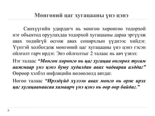 Мөнгөний цаг хугацааны үнэ цэнэ
Санхүүгийн удирдагч нь мөнгөн хөрөнгөө тодорхой
нэг объектод оруулахдаа тодорхой хугацааны дараа эргүүлж
авах төдийгүй өсгөж авах сонирхлын үүднээс хийдэг.
Үүнтэй холбогдож мөнгөний цаг хугацааны үнэ цэнэ гэсэн
ойлголт гарч ирдэг. Энэ ойлголтыг 2 талаас нь авч үзвэл:
Нэг талаас “Мөнгөн хөрөнгө нь цаг хугацаа өнгөрөх тусам
аажмаар үнэ цэнэ буюу худалдан авах чадвараа алддаг”
Өөрөөр хэлбэл инфляцийн нөлөөлөлд автдаг.
Нөгөө талаас “Ирээдүйд хүлээн авах мөнгө нь орж ирэх
цаг хугацаанаасаа хамаарч үнэ цэнэ нь өөр өөр байдаг.”

 