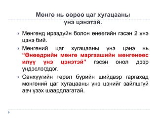 Мөнгө нь өөрөө цаг хугацааны
үнэ цэнэтэй.





Мөнгөнд ирээдүйн болон өнөөгийн гэсэн 2 үнэ
цэнэ бий.
Мөнгөний цаг хугацааны үнэ цэнэ нь
“Өнөөдрийн мөнгө маргаашийн мөнгөнөөс
илүү үнэ цэнэтэй” гэсэн онол дээр
үндэслэгддэг.
Санхүүгийн төрөл бүрийн шийдвэр гаргахад
мөнгөний цаг хугацааны үнэ цэнийг зайлшгүй
авч үзэх шаардлагатай.

 