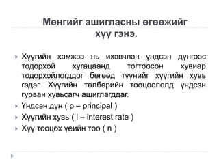 Мөнгийг ашигласны өгөөжийг
хүү гэнэ.






Хүүгийн хэмжээ нь ихэвчлэн үндсэн дүнгээс
тодорхой
хугацаанд
тогтоосон
хувиар
тодорхойлогддог бөгөөд түүнийг хүүгийн хувь
гэдэг. Хүүгийн төлбөрийн тооцоололд үндсэн
гурван хувьсагч ашиглагддаг.
Үндсэн дүн ( p – principal )
Хүүгийн хувь ( i – interest rate )
Хүү тооцох үеийн тоо ( n )

 