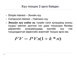 Хүү тооцох 2 арга байдаг.




Simple interest – Энгийн хүү
Compound interest – Нийлмэл хүү
Энгийн хүү гэдэг нь тухайн нэгж хугацаанд анхны
/суурь/ мөнгөн дүнгээс нэг удаа тооцогдох бөгөөд
дараагийн
хугацаануудад
хүүгийн
хүү
гэж
тооцогддоггүй хөрөнгийн өсөлтийг тооцох арга юм.

FV

PVx(1

k * n)

 