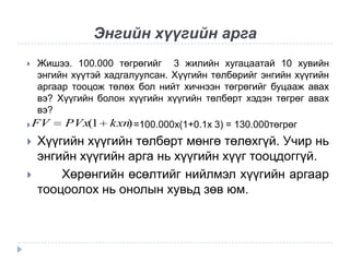 Энгийн хүүгийн арга
Жишээ. 100.000 төгрөгийг 3 жилийн хугацаатай 10 хувийн
энгийн хүүтэй хадгалуулсан. Хүүгийн төлбөрийг энгийн хүүгийн
аргаар тооцож төлөх бол нийт хичнээн төгрөгийг буцааж авах
вэ? Хүүгийн болон хүүгийн хүүгийн төлбөрт хэдэн төгрөг авах
вэ?
PVx(1 kxn =100.000x(1+0.1x 3) = 130.000төгрөг
)
 FV





Хүүгийн хүүгийн төлбөрт мөнгө төлөхгүй. Учир нь
энгийн хүүгийн арга нь хүүгийн хүүг тооцдоггүй.
Хөрөнгийн өсөлтийг нийлмэл хүүгийн аргаар
тооцоолох нь онолын хувьд зөв юм.

 