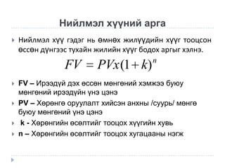 Нийлмэл хүүний арга


Нийлмэл хүү гэдэг нь өмнөх жилүүдийн хүүг тооцсон
өссөн дүнгээс тухайн жилийн хүүг бодох аргыг хэлнэ.
n

FV






PVx (1 k)

FV – Ирээдүй дэх өссөн мөнгөний хэмжээ буюу
мөнгөний ирээдүйн үнэ цэнэ
PV – Хөрөнгө оруулалт хийсэн анхны /суурь/ мөнгө
буюу мөнгөний үнэ цэнэ
k - Хөрөнгийн өсөлтийг тооцох хүүгийн хувь
n – Хөрөнгийн өсөлтийг тооцох хугацааны нэгж

 