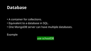 Database
• A container for collections.
• Equivalent to a database in SQL.
• One MongoDB server can have multiple databases.
Example
use schoolDB
 