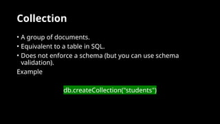 Collection
• A group of documents.
• Equivalent to a table in SQL.
• Does not enforce a schema (but you can use schema
validation).
Example
db.createCollection("students")
 