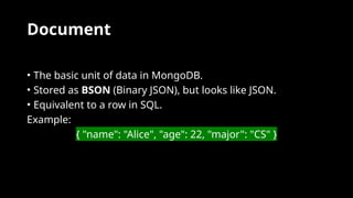 Document
• The basic unit of data in MongoDB.
• Stored as BSON (Binary JSON), but looks like JSON.
• Equivalent to a row in SQL.
Example:
{ "name": "Alice", "age": 22, "major": "CS" }
 